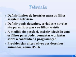  Definir limites de horários para os filhos
assistem televisão
 Definir quais desenhos, seriados e novelas
são permitidos para os filhos assistir
 À medida do possível, assistir televisão com
os filhos para poder comentar e orientar
sobre o conteúdo da programação
 Providenciar alternativos aos desenhos
animados, como DVDs
 