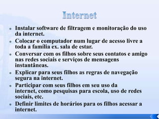 Instalar software de filtragem e monitoração do uso
da internet.
 Colocar o computador num lugar de acesso livre a
toda a família ex. sala de estar.
 Conversar com os filhos sobre seus contatos e amigo
nas redes sociais e serviços de mensagens
instantâneas.
 Explicar para seus filhos as regras de navegação
segura na internet.
 Participar com seus filhos em seu uso da
internet, como pesquisas para escola, uso de redes
sociais, etc.
 Definir limites de horários para os filhos acessar a
internet.
 