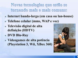  Internet banda-larga (em casa ou lan-house)
 Telefone celular (mms, WAP e voz)
 Televisão digital de alta
definição (HDTV)
 DVD Blu-Ray
 Videogames de alta potência
(Playstation 3, Wii, XBox 360)
 