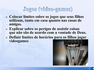  Colocar limites sobre os jogos que seus filhos
utilizam, tanto em casa quanto nas casas de
amigos.
 Explicar sobre os perigos de assistir coisas
que não são de acordo com a vontade de Deus.
 Definir limites de horários para os filhos jogar
videogames
 