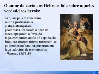 O autor da carta aos Hebreus fala sobre aqueles
verdadeiros heróis:
os quais pela fé venceram
reinos, praticaram a
justiça, alcançaram
promessas, fecharam a boca de
leões, apagaram a força do
fogo, escaparam ao fio da espada, da
fraqueza tiraram forças, tornaram-se
poderosos na batalha, puseram em
fuga exércitos de estrangeiros.
- Hebreus 11:33-34
 