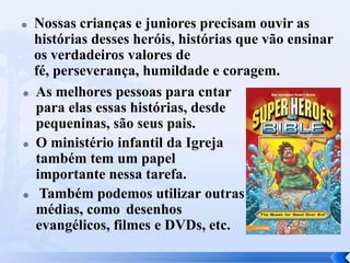  Nossas crianças e juniores precisam ouvir as
histórias desses heróis, histórias que vão ensinar
os verdadeiros valores de
fé, perseverança, humildade e coragem.
 As melhores pessoas para cntar
para elas essas histórias, desde
pequeninas, são seus pais.
 O ministério infantil da Igreja
também tem um papel
importante nessa tarefa.
 Também podemos utilizar outras
médias, como desenhos
evangélicos, filmes e DVDs, etc.
 