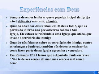  Sempre devemos lembrar que o papel principal da Igreja
não é defensiva mas, sim, ofensiva.
 Quando o Senhor Jesus falou, em Mateus 16:18, que as
portas do inferno não prevalecerão contra a Sua
Igreja, Ele estava se referindo a uma Igreja que ataca, que
invade o território do inimigo
 Quando nós falamos sobre as estratégias do inimigo contra
as crianças e juniores, também nós devemos ensinar-los
como fazer parte dessa Igreja agressiva e vencedora.
 Em Romanos 12:21 lemos que o Apóstolo Paulo escreveu:
"Não te deixes vencer do mal, mas vence o mal com o
bem".
 