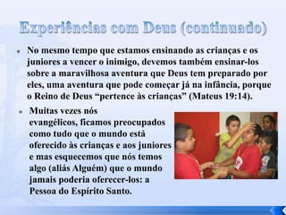  No mesmo tempo que estamos ensinando as crianças e os
juniores a vencer o inimigo, devemos também ensinar-los
sobre a maravilhosa aventura que Deus tem preparado por
eles, uma aventura que pode começar já na infância, porque
o Reino de Deus “pertence às crianças” (Mateus 19:14).
 Muitas vezes nós
evangélicos, ficamos preocupados
como tudo que o mundo está
oferecido às crianças e aos juniores
e mas esquecemos que nós temos
algo (aliás Alguém) que o mundo
jamais poderia oferecer-los: a
Pessoa do Espírito Santo.
 
