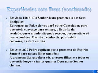  Em João 14:16-17 o Senhor Jesus prometeu-o aos Seus
discípulos:
Eu rogarei ao Pai, e ele vos dará outro Consolador, para
que esteja convosco para sempre, o Espírito da
verdade, que o mundo não pode receber, porque não o vê
nem o conhece. Mas vós o conheceis, pois habita
convosco, e estará em vós.
 Em Atos 2:39 Pedro explicou que a promessa do Espírito
Santo é para nossos filhos também:
A promessa diz respeito a vós, a vossos filhos, e a todos os
que estão longe - a tantos quantos Deus nosso Senhor
chamar.
 