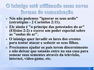  Nós não podemos "ignorar os seus ardis"
(estratégias - 2 Coríntios 2:11).
 Ele ainda é "o príncipe das potestades do ar"
(Efésios 2:2) e exerce um poder especial sobre
as "ondas do ar".
 O inimigo quer invadir os lares dos crentes
para tentar atacar e seduzir os seus filhos.
 Precisamos ajudar os pais terem discernimento
e não deixar que satanás entre na sua casa para
semear suas sementes através da televisão,
internet, vídeo-game, etc.
 