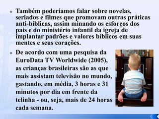 



Também poderíamos falar sobre novelas,
seriados e filmes que promovam outras práticas
anti-bíblicas, assim minando os esforços dos
pais e do ministério infantil da igreja de
implantar padrões e valores bíblicos em suas
mentes e seus corações.
De acordo com uma pesquisa da
EuroData TV Worldwide (2005),
as crianças brasileiras são as que
mais assistam televisão no mundo,
gastando, em média, 3 horas e 31
minutos por dia em frente da
telinha - ou, seja, mais de 24 horas
cada semana.

 