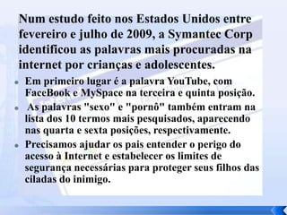 Num estudo feito nos Estados Unidos entre
fevereiro e julho de 2009, a Symantec Corp
identificou as palavras mais procuradas na
internet por crianças e adolescentes.






Em primeiro lugar é a palavra YouTube, com
FaceBook e MySpace na terceira e quinta posição.
As palavras "sexo" e "pornô" também entram na
lista dos 10 termos mais pesquisados, aparecendo
nas quarta e sexta posições, respectivamente.
Precisamos ajudar os pais entender o perigo do
acesso à Internet e estabelecer os limites de
segurança necessárias para proteger seus filhos das
ciladas do inimigo.

 