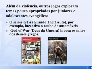 Além da violência, outros jogos exploram
temas pouco apropriados por juniores e
adolescentes evangélicos.




O séries GTA (Grande Theft Auto), por
exemplo, incentiva o roubo de automóveis
God of War (Deus da Guerra) invoca os mitos
dos deuses gregos.

 