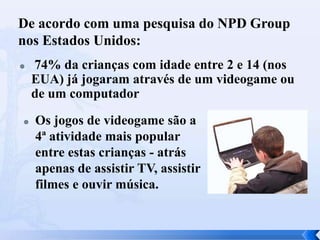 De acordo com uma pesquisa do NPD Group
nos Estados Unidos:




74% da crianças com idade entre 2 e 14 (nos
EUA) já jogaram através de um videogame ou
de um computador
Os jogos de videogame são a
4ª atividade mais popular
entre estas crianças - atrás
apenas de assistir TV, assistir
filmes e ouvir música.

 