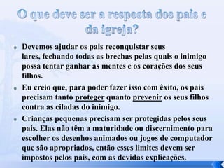 





Devemos ajudar os pais reconquistar seus
lares, fechando todas as brechas pelas quais o inimigo
possa tentar ganhar as mentes e os corações dos seus
filhos.
Eu creio que, para poder fazer isso com êxito, os pais
precisam tanto proteger quanto prevenir os seus filhos
contra as ciladas do inimigo.
Crianças pequenas precisam ser protegidas pelos seus
pais. Elas não têm a maturidade ou discernimento para
escolher os desenhos animados ou jogos de computador
que são apropriados, então esses limites devem ser
impostos pelos pais, com as devidas explicações.

 