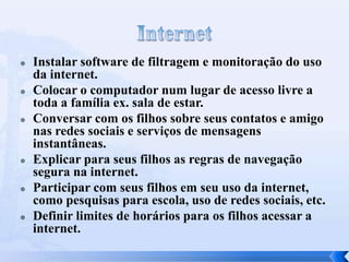 











Instalar software de filtragem e monitoração do uso
da internet.
Colocar o computador num lugar de acesso livre a
toda a família ex. sala de estar.
Conversar com os filhos sobre seus contatos e amigo
nas redes sociais e serviços de mensagens
instantâneas.
Explicar para seus filhos as regras de navegação
segura na internet.
Participar com seus filhos em seu uso da internet,
como pesquisas para escola, uso de redes sociais, etc.
Definir limites de horários para os filhos acessar a
internet.

 