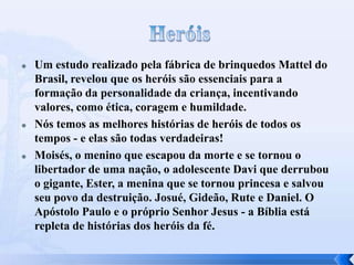 





Um estudo realizado pela fábrica de brinquedos Mattel do
Brasil, revelou que os heróis são essenciais para a
formação da personalidade da criança, incentivando
valores, como ética, coragem e humildade.
Nós temos as melhores histórias de heróis de todos os
tempos - e elas são todas verdadeiras!
Moisés, o menino que escapou da morte e se tornou o
libertador de uma nação, o adolescente Davi que derrubou
o gigante, Ester, a menina que se tornou princesa e salvou
seu povo da destruição. Josué, Gideão, Rute e Daniel. O
Apóstolo Paulo e o próprio Senhor Jesus - a Bíblia está
repleta de histórias dos heróis da fé.

 
