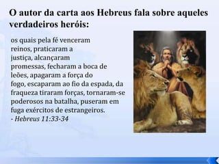 O autor da carta aos Hebreus fala sobre aqueles
verdadeiros heróis:
os quais pela fé venceram
reinos, praticaram a
justiça, alcançaram
promessas, fecharam a boca de
leões, apagaram a força do
fogo, escaparam ao fio da espada, da
fraqueza tiraram forças, tornaram-se
poderosos na batalha, puseram em
fuga exércitos de estrangeiros.
- Hebreus 11:33-34

 