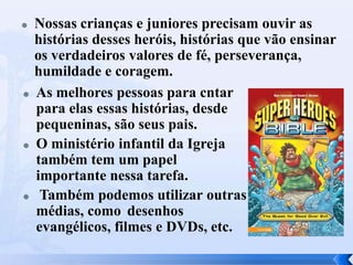 







Nossas crianças e juniores precisam ouvir as
histórias desses heróis, histórias que vão ensinar
os verdadeiros valores de fé, perseverança,
humildade e coragem.
As melhores pessoas para cntar
para elas essas histórias, desde
pequeninas, são seus pais.
O ministério infantil da Igreja
também tem um papel
importante nessa tarefa.
Também podemos utilizar outras
médias, como desenhos
evangélicos, filmes e DVDs, etc.

 