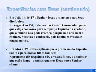 



Em João 14:16-17 o Senhor Jesus prometeu-o aos Seus
discípulos:
Eu rogarei ao Pai, e ele vos dará outro Consolador, para
que esteja convosco para sempre, o Espírito da verdade,
que o mundo não pode receber, porque não o vê nem o
conhece. Mas vós o conheceis, pois habita convosco, e
estará em vós.
Em Atos 2:39 Pedro explicou que a promessa do Espírito
Santo é para nossos filhos também:
A promessa diz respeito a vós, a vossos filhos, e a todos os
que estão longe - a tantos quantos Deus nosso Senhor
chamar.

 