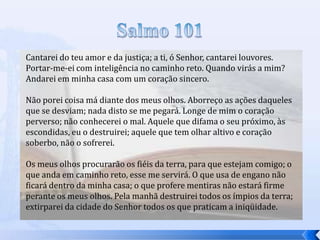 Cantarei do teu amor e da justiça; a ti, ó Senhor, cantarei louvores.
Portar-me-ei com inteligência no caminho reto. Quando virás a mim?
Andarei em minha casa com um coração sincero.
Não porei coisa má diante dos meus olhos. Aborreço as ações daqueles
que se desviam; nada disto se me pegará. Longe de mim o coração
perverso; não conhecerei o mal. Aquele que difama o seu próximo, às
escondidas, eu o destruirei; aquele que tem olhar altivo e coração
soberbo, não o sofrerei.

Os meus olhos procurarão os fiéis da terra, para que estejam comigo; o
que anda em caminho reto, esse me servirá. O que usa de engano não
ficará dentro da minha casa; o que profere mentiras não estará firme
perante os meus olhos. Pela manhã destruirei todos os ímpios da terra;
extirparei da cidade do Senhor todos os que praticam a iniqüidade.

 