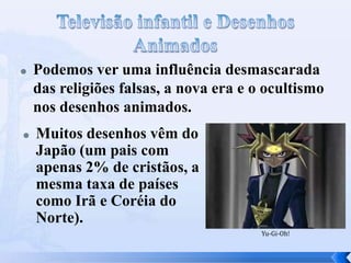 



Podemos ver uma influência desmascarada
das religiões falsas, a nova era e o ocultismo
nos desenhos animados.
Muitos desenhos vêm do
Japão (um pais com
apenas 2% de cristãos, a
mesma taxa de países
como Irã e Coréia do
Norte).
Yu-Gi-Oh!

 