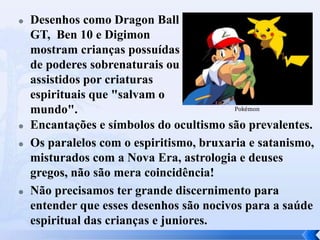 






Desenhos como Dragon Ball
GT, Ben 10 e Digimon
mostram crianças possuídas
de poderes sobrenaturais ou
assistidos por criaturas
espirituais que "salvam o
Pokémon
mundo".
Encantações e símbolos do ocultismo são prevalentes.
Os paralelos com o espiritismo, bruxaria e satanismo,
misturados com a Nova Era, astrologia e deuses
gregos, não são mera coincidência!
Não precisamos ter grande discernimento para
entender que esses desenhos são nocivos para a saúde
espiritual das crianças e juniores.

 