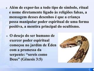 



Além de expor-las a todo tipo de símbolo, ritual
e nome diretamente ligado às religiões falsas, a
mensagem desses desenhos é que a criança
possa manipular poder espiritual de uma forma
positiva, a mentira principal do ocultismo.
O desejo do ser humano de
exercer poder espiritual
começou no jardim de Éden
com a promessa da
serpente: “sereis como
Deus” (Gênesis 3:5)

 