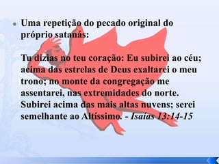 

Uma repetição do pecado original do
próprio satanás:
Tu dizias no teu coração: Eu subirei ao céu;
acima das estrelas de Deus exaltarei o meu
trono; no monte da congregação me
assentarei, nas extremidades do norte.
Subirei acima das mais altas nuvens; serei
semelhante ao Altíssimo. - Isaías 13:14-15

 