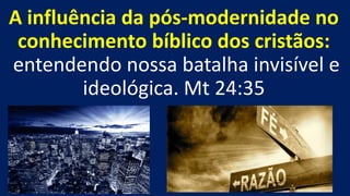A influência da pós-modernidade no
conhecimento bíblico dos cristãos:
entendendo nossa batalha invisível e
ideológica. Mt 24:35
 