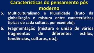 Características do pensamento pós
moderno
5. Multiculturalismo e Pluralidade (fruto da
globalização e mistura entre características
típicas de cada cultura, por exemplo);
6. Fragmentação (mistura e união de vários
fragmentos de diferentes estilos,
tendências, culturas, etc);
 