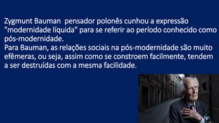Zygmunt Bauman pensador polonês cunhou a expressão
"modernidade líquida" para se referir ao período conhecido como
pós-modernidade.
Para Bauman, as relações sociais na pós-modernidade são muito
efêmeras, ou seja, assim como se constroem facilmente, tendem
a ser destruídas com a mesma facilidade.
 