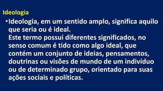 Ideologia
•Ideologia, em um sentido amplo, significa aquilo
que seria ou é ideal.
Este termo possui diferentes significados, no
senso comum é tido como algo ideal, que
contém um conjunto de ideias, pensamentos,
doutrinas ou visões de mundo de um indivíduo
ou de determinado grupo, orientado para suas
ações sociais e políticas.
 