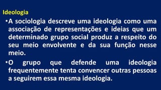 Ideologia
•A sociologia descreve uma ideologia como uma
associação de representações e ideias que um
determinado grupo social produz a respeito do
seu meio envolvente e da sua função nesse
meio.
•O grupo que defende uma ideologia
frequentemente tenta convencer outras pessoas
a seguirem essa mesma ideologia.
 