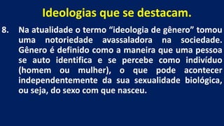 Ideologias que se destacam.
8. Na atualidade o termo “ideologia de gênero” tomou
uma notoriedade avassaladora na sociedade.
Gênero é definido como a maneira que uma pessoa
se auto identifica e se percebe como indivíduo
(homem ou mulher), o que pode acontecer
independentemente da sua sexualidade biológica,
ou seja, do sexo com que nasceu.
 