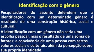 Identificação com o gênero
Pesquisadores do assunto defendem que a
identificação com um determinado gênero é
resultado de uma construção histórica, social e
cultural.
A identificação com um gênero não seria uma
escolha pessoal, mas o resultado de uma soma de
fatores: a convivência de uma pessoa com certos
valores sociais e culturais, além da percepção sobre
sua própria identidade.
 