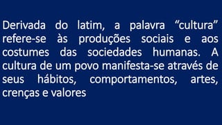 Derivada do latim, a palavra “cultura”
refere-se às produções sociais e aos
costumes das sociedades humanas. A
cultura de um povo manifesta-se através de
seus hábitos, comportamentos, artes,
crenças e valores
 