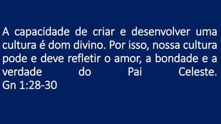 A capacidade de criar e desenvolver uma
cultura é dom divino. Por isso, nossa cultura
pode e deve refletir o amor, a bondade e a
verdade do Pai Celeste.
Gn 1:28-30
 