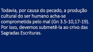 Todavia, por causa do pecado, a produção
cultural do ser humano acha-se
comprometida pelo mal (Gn 3.5-10,17-19).
Por isso, devemos submetê-la ao crivo das
Sagradas Escrituras.
 