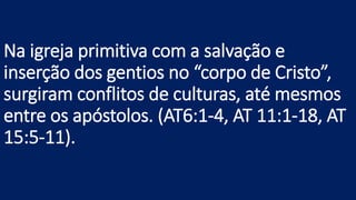 Na igreja primitiva com a salvação e
inserção dos gentios no “corpo de Cristo”,
surgiram conflitos de culturas, até mesmos
entre os apóstolos. (AT6:1-4, AT 11:1-18, AT
15:5-11).
 