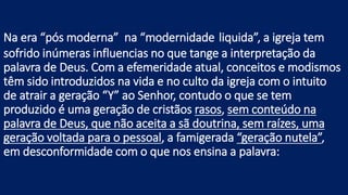 Na era “pós moderna” na “modernidade liquida”, a igreja tem
sofrido inúmeras influencias no que tange a interpretação da
palavra de Deus. Com a efemeridade atual, conceitos e modismos
têm sido introduzidos na vida e no culto da igreja com o intuito
de atrair a geração “Y” ao Senhor, contudo o que se tem
produzido é uma geração de cristãos rasos, sem conteúdo na
palavra de Deus, que não aceita a sã doutrina, sem raízes, uma
geração voltada para o pessoal, a famigerada “geração nutela”,
em desconformidade com o que nos ensina a palavra:
 