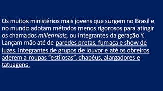 Os muitos ministérios mais jovens que surgem no Brasil e
no mundo adotam métodos menos rigorosos para atingir
os chamados millennials, ou integrantes da geração Y.
Lançam mão até de paredes pretas, fumaça e show de
luzes. Integrantes de grupos de louvor e até os obreiros
aderem a roupas “estilosas”, chapéus, alargadores e
tatuagens.
 