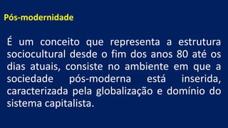 Pós-modernidade
É um conceito que representa a estrutura
sociocultural desde o fim dos anos 80 até os
dias atuais, consiste no ambiente em que a
sociedade pós-moderna está inserida,
caracterizada pela globalização e domínio do
sistema capitalista.
 