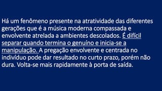Há um fenômeno presente na atratividade das diferentes
gerações que é a música moderna compassada e
envolvente atrelada a ambientes descolados. É difícil
separar quando termina o genuíno e inicia-se a
manipulação. A pregação envolvente e centrada no
indivíduo pode dar resultado no curto prazo, porém não
dura. Volta-se mais rapidamente à porta de saída.
 