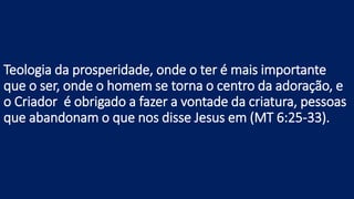 Teologia da prosperidade, onde o ter é mais importante
que o ser, onde o homem se torna o centro da adoração, e
o Criador é obrigado a fazer a vontade da criatura, pessoas
que abandonam o que nos disse Jesus em (MT 6:25-33).
 