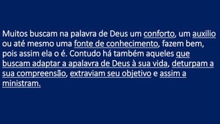 Muitos buscam na palavra de Deus um conforto, um auxilio
ou até mesmo uma fonte de conhecimento, fazem bem,
pois assim ela o é. Contudo há também aqueles que
buscam adaptar a apalavra de Deus à sua vida, deturpam a
sua compreensão, extraviam seu objetivo e assim a
ministram.
 