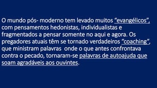 O mundo pós- moderno tem levado muitos “evangélicos”,
com pensamentos hedonistas, individualistas e
fragmentados a pensar somente no aqui e agora. Os
pregadores atuais têm se tornado verdadeiros “coaching”,
que ministram palavras onde o que antes confrontava
contra o pecado, tornaram-se palavras de autoajuda que
soam agradáveis aos ouvintes.
 