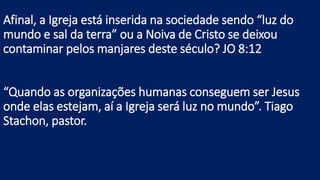 Afinal, a Igreja está inserida na sociedade sendo “luz do
mundo e sal da terra” ou a Noiva de Cristo se deixou
contaminar pelos manjares deste século? JO 8:12
“Quando as organizações humanas conseguem ser Jesus
onde elas estejam, aí a Igreja será luz no mundo”. Tiago
Stachon, pastor.
 