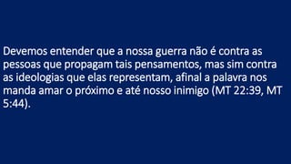 Devemos entender que a nossa guerra não é contra as
pessoas que propagam tais pensamentos, mas sim contra
as ideologias que elas representam, afinal a palavra nos
manda amar o próximo e até nosso inimigo (MT 22:39, MT
5:44).
 