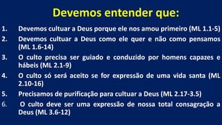 Devemos entender que:
1. Devemos cultuar a Deus porque ele nos amou primeiro (ML 1.1-5)
2. Devemos cultuar a Deus como ele quer e não como pensamos
(ML 1.6-14)
3. O culto precisa ser guiado e conduzido por homens capazes e
hábeis (ML 2.1-9)
4. O culto só será aceito se for expressão de uma vida santa (ML
2.10-16)
5. Precisamos de purificação para cultuar a Deus (ML 2.17-3.5)
6. O culto deve ser uma expressão de nossa total consagração a
Deus (ML 3.6-12)
 