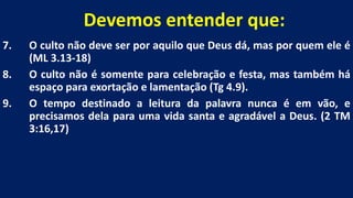 Devemos entender que:
7. O culto não deve ser por aquilo que Deus dá, mas por quem ele é
(ML 3.13-18)
8. O culto não é somente para celebração e festa, mas também há
espaço para exortação e lamentação (Tg 4.9).
9. O tempo destinado a leitura da palavra nunca é em vão, e
precisamos dela para uma vida santa e agradável a Deus. (2 TM
3:16,17)
 