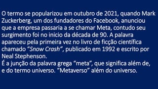 O termo se popularizou em outubro de 2021, quando Mark
Zuckerberg, um dos fundadores do Facebook, anunciou
que a empresa passaria a se chamar Meta, contudo seu
surgimento foi no inicio da década de 90. A palavra
apareceu pela primeira vez no livro de ficção científica
chamado “Snow Crash”, publicado em 1992 e escrito por
Neal Stephenson.
É a junção da palavra grega “meta”, que significa além de,
e do termo universo. “Metaverso” além do universo.
 