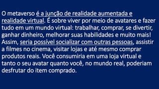 O metaverso é a junção de realidade aumentada e
realidade virtual. É sobre viver por meio de avatares e fazer
tudo em um mundo virtual: trabalhar, comprar, se divertir,
ganhar dinheiro, melhorar suas habilidades e muito mais!
Assim, seria possível socializar com outras pessoas, assistir
a filmes no cinema, visitar lojas e até mesmo comprar
produtos reais. Você consumiria em uma loja virtual e
tanto o seu avatar quanto você, no mundo real, poderiam
desfrutar do item comprado.
 