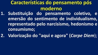 Características do pensamento pós
moderno
1. Substituição do pensamento coletivo, e
emersão do sentimento de individualismo,
representado pelo narcisismo, hedonismo e
consumismo;
2. Valorização do "aqui e agora" (Carpe Diem);
 